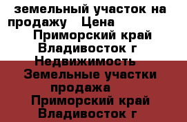 земельный участок на продажу › Цена ­ 1 150 000 - Приморский край, Владивосток г. Недвижимость » Земельные участки продажа   . Приморский край,Владивосток г.